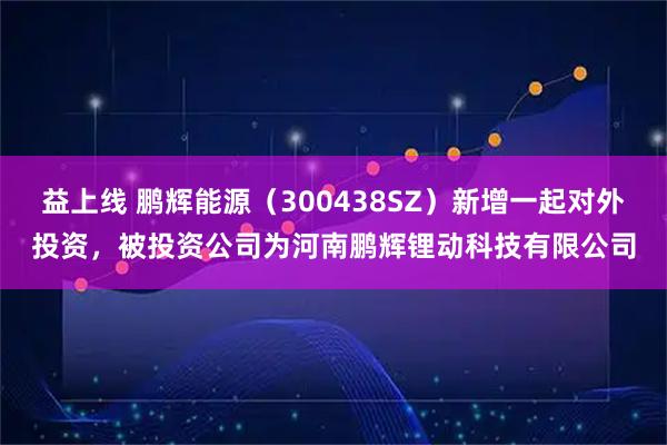 益上线 鹏辉能源（300438SZ）新增一起对外投资，被投资公司为河南鹏辉锂动科技有限公司