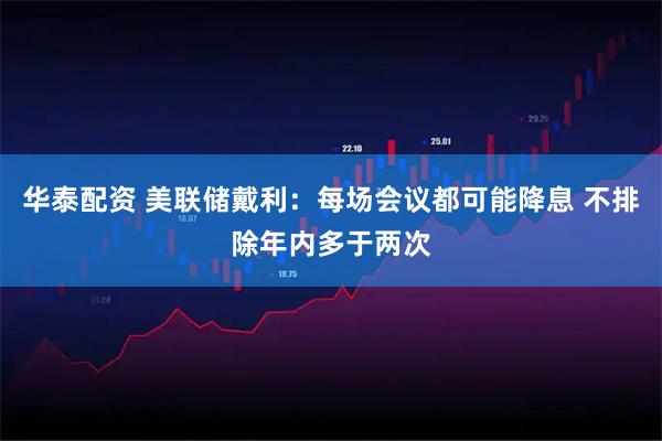 华泰配资 美联储戴利：每场会议都可能降息 不排除年内多于两次