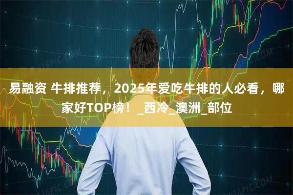 易融资 牛排推荐,2025年爱吃牛排的人必看,哪家好TOP榜!_西冷_澳洲_部位