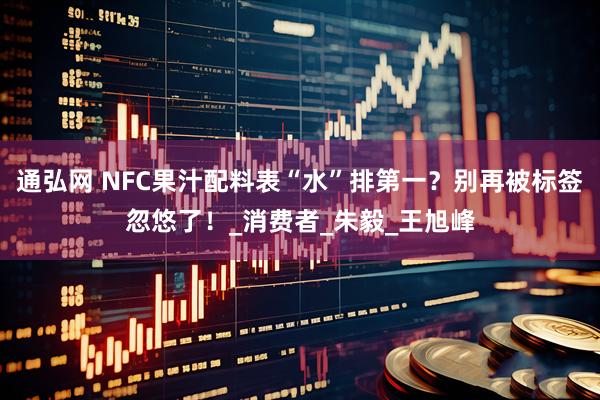 通弘网 NFC果汁配料表“水”排第一?别再被标签忽悠了!_消费者_朱毅_王旭峰