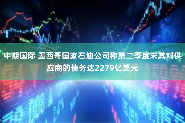 中期国际 墨西哥国家石油公司称第二季度末其对供应商的债务达2279亿美元