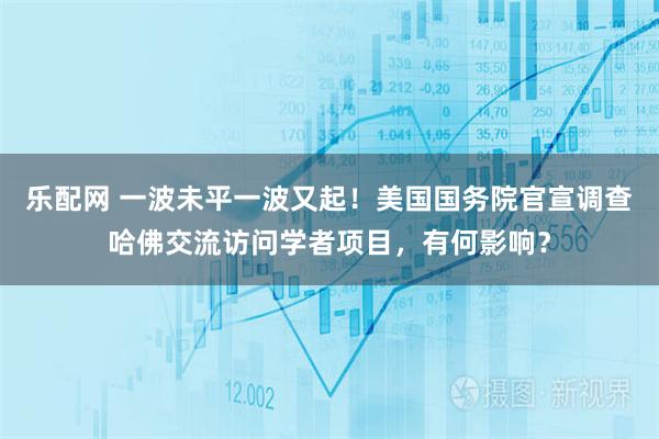 乐配网 一波未平一波又起!美国国务院官宣调查哈佛交流访问学者项目,有何影响?