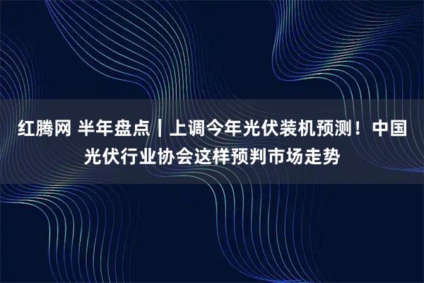 红腾网 半年盘点｜上调今年光伏装机预测！中国光伏行业协会这样预判市场走势