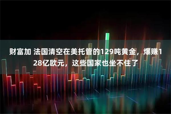 财富加 法国清空在美托管的129吨黄金,爆赚128亿欧元,这些国家也坐不住了