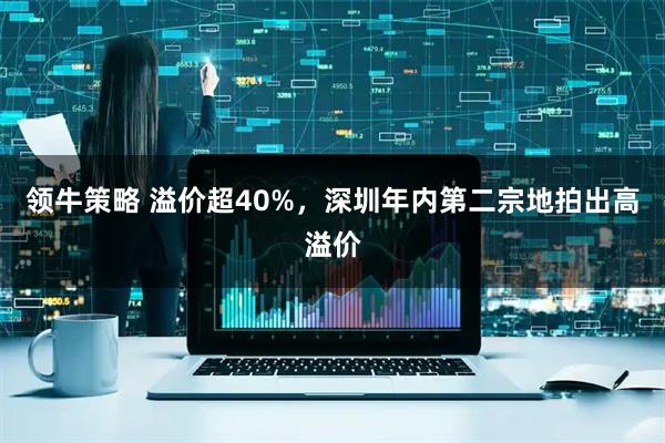 领牛策略 溢价超40%，深圳年内第二宗地拍出高溢价
