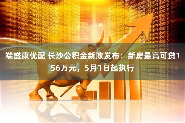 端盛康优配 长沙公积金新政发布：新房最高可贷156万元，5月1日起执行