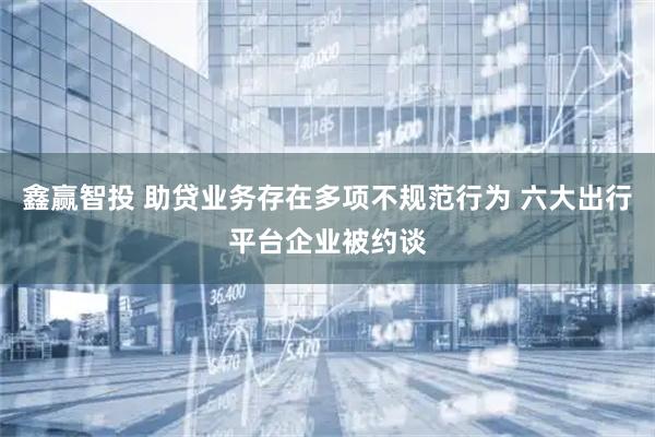 鑫赢智投 助贷业务存在多项不规范行为 六大出行平台企业被约谈