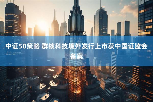 中证50策略 群核科技境外发行上市获中国证监会备案