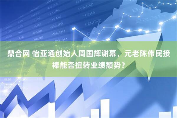 鼎合网 怡亚通创始人周国辉谢幕，元老陈伟民接棒能否扭转业绩颓势？