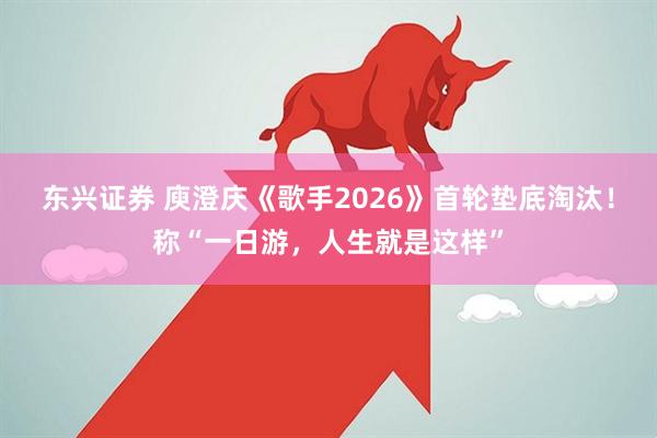 东兴证券 庾澄庆《歌手2026》首轮垫底淘汰！称“一日游，人生就是这样”