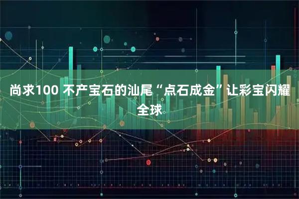 尚求100 不产宝石的汕尾“点石成金”让彩宝闪耀全球