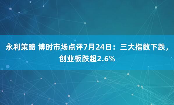永利策略 博时市场点评7月24日：三大指数下跌，创业板跌超2.6%