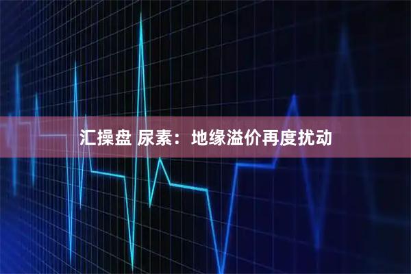 汇操盘 尿素：地缘溢价再度扰动