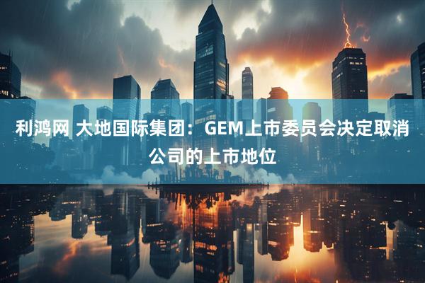 利鸿网 大地国际集团：GEM上市委员会决定取消公司的上市地位